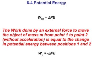 W ext  =   PE   The Work done by an external force to move the object of mass m from point 1 to point 2 (without acceleration) is equal to the change in potential energy between positions 1 and 2 W G  = -  PE 6-4 Potential Energy 