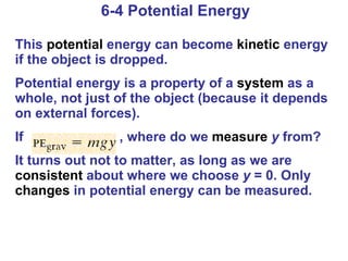 6-4 Potential Energy This  potential  energy can become  kinetic  energy if the object is dropped. Potential energy is a property of a  system  as a whole, not just of the object (because it depends on external forces). If  , where do we  measure   y  from? It turns out not to matter, as long as we are  consistent  about where we choose  y  = 0. Only  changes  in potential energy can be measured. 