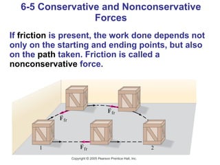 6-5 Conservative and Nonconservative Forces If  friction  is present, the work done depends not only on the starting and ending points, but also on the  path  taken. Friction is called a  nonconservative  force. 