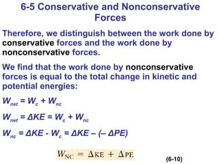 6-5 Conservative and Nonconservative Forces Therefore, we distinguish between the work done by  conservative  forces and the work done by  nonconservative  forces. We find that the work done by  nonconservative  forces is equal to the total change in kinetic and potential energies: W net  = W c  + W nc W net  =  Δ KE = W c  + W nc W nc  =  Δ KE - W c  =  Δ KE – (–  Δ PE)   (6-10) 