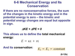 6-6 Mechanical Energy and Its Conservation If there are no nonconservative forces, the sum of the changes in the kinetic energy and in the potential energy is zero – the kinetic and potential energy changes are equal but opposite in sign.  KE +   PE = 0 This allows us to define the  total mechanical energy :   And its  conservation : (6-12b) 