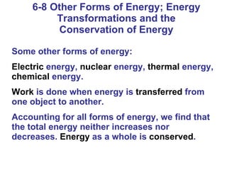6-8 Other Forms of Energy; Energy Transformations and the Conservation of Energy Some other forms of energy: Electric  energy,  nuclear  energy,  thermal  energy,  chemical  energy. Work  is done when energy is  transferred  from one object to another. Accounting for all forms of energy, we find that the total energy neither increases nor decreases.  Energy  as a whole is  conserved . 