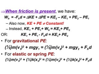 When friction is present , we have: W fr   = -F fr d =   KE +   PE = KE 2  – KE 1  + PE 2  – PE 1 Also now,  KE + PE    Constant! Instead,  KE 1  + PE 1 + W fr  = KE 2 + PE 2   OR:  KE 1  + PE 1  - F fr d = KE 2 + PE 2   For  gravitational  PE : ( ½) m(v 1 ) 2  + mgy 1  = ( ½) m(v 2 ) 2  + mgy 2  + F fr d   For  elastic or spring  PE :  (½)m(v 1 ) 2  + (½)k(x 1 ) 2  = (½)m(v 2 ) 2  + (½)k(x 2 ) 2  + F fr d   