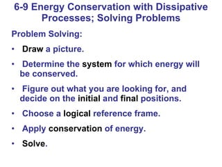 6-9 Energy Conservation with Dissipative Processes; Solving Problems Problem Solving: Draw  a picture. Determine the  system  for which energy will be conserved. Figure out what you are looking for, and decide on the  initial  and  final  positions. Choose a  logical  reference frame. Apply  conservation  of energy. Solve . 