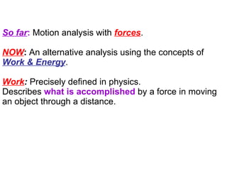 So far :  Motion analysis with  forces . NOW :  An alternative analysis using the concepts of  Work & Energy .  Work :  Precisely defined in physics. Describes  what is accomplished  by a force in moving an object through a distance. 