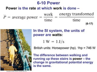 6-10 Power Power  is the  rate  at which  work  is done –  The difference between walking and running up these stairs is  power  – the change in gravitational potential energy is the same. (6-17) In the SI system, the units of power are  watts : British units: Horsepower (hp). 1hp = 746 W 