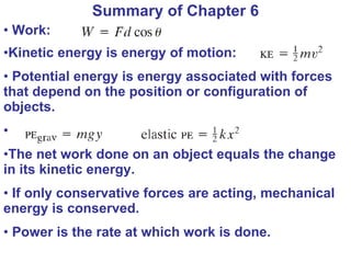 Summary of Chapter 6 Work:  Kinetic energy is energy of motion:  Potential energy is energy associated with forces that depend on the position or configuration of objects.  The net work done on an object equals the change in its kinetic energy. If only conservative forces are acting, mechanical energy is conserved. Power is the rate at which work is done. 