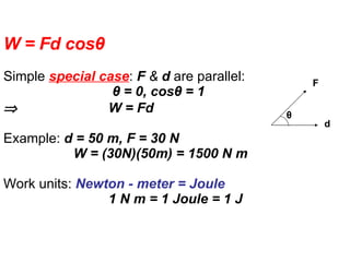 W = Fd cos θ Simple  special case :  F  &  d  are parallel:    θ  = 0, cos θ  = 1    W = Fd Example:  d = 50 m, F = 30 N W = (30N)(50m) = 1500 N m Work units:  Newton - meter = Joule   1 N m = 1 Joule = 1 J   θ F d 