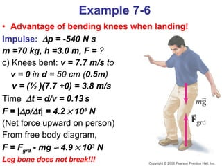 Example 7-6 Advantage of bending knees when landing!   Impulse:    p = -540 N s m =70 kg, h =3.0 m, F =  ? c) Knees bent:   v = 7.7 m/s  to  v = 0  in  d =  50 cm ( 0.5m ) v = (½ )(7.7 +0) = 3.8 m/s Time    t = d/v = 0.13   s F = |  p/  t| = 4.2    10 3  N   (Net force upward on person) From free body diagram,  F = F grd  - mg    4.9    10 3  N   Leg bone does not break!!! 