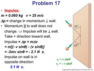 Impulse:   m = 0.060 kg  v = 25 m/s  p  =  change in momentum     wall. Momentum  ||  to wall does not  change.    Impulse will be     wall.  Take + direction toward wall,  Impulse  =   p = m  v = m[(- v sin θ ) - (v sin θ )] = -2mv sin θ  = - 2.1 N  s.   Impulse on wall is in  opposite direction:  2.1 N  s . Problem 17 v i  = v sin θ   v f  = - v sin θ 