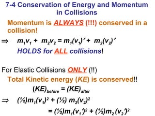 Momentum is  ALWAYS  (!!!)  conserved in a collision!    m 1 v 1  +  m 2 v 2  = m 1 (v 1 )   +  m 2 (v 2 )  HOLDS for   ALL  collisions ! For Elastic Collisions   ONLY   (!!) Total Kinetic energy ( KE ) is conserved !! ( KE) before  = (KE) after    (½)m 1 (v 1 ) 2  + (½) m 2 (v 2 ) 2   = (½)m 1 (v 1  ) 2  + (½)m 2  (v 2  ) 2   7-4 Conservation of Energy and Momentum in Collisions 