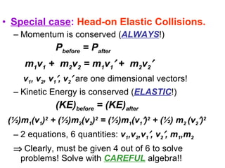 Special case :   Head-on Elastic Collisions. Momentum is conserved ( ALWAYS !)   P before  = P after  m 1 v 1  +  m 2 v 2  = m 1 v 1   +  m 2 v 2  v 1 , v 2 , v 1  , v 2    are one dimensional vectors!   Kinetic Energy is conserved ( ELASTIC !)   (KE) before  = (KE) after   (½)m 1 (v 1 ) 2  + (½)m 2 (v 2 ) 2  = (½)m 1 (v 1  ) 2  + (½) m 2  (v 2  ) 2   2 equations, 6 quantities:  v 1 ,v 2 ,v 1  , v 2  , m 1 ,m 2    Clearly, must be given 4 out of 6 to solve problems! Solve with  CAREFUL  algebra!! 