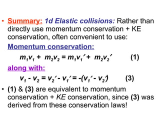 Summary:   1d Elastic collisions:  Rather than directly use momentum conservation + KE conservation, often convenient to use: Momentum conservation:   m 1 v 1  +  m 2 v 2  = m 1 v 1   +  m 2 v 2    (1) along with:   v 1  - v 2  = v 2   - v 1   = -(v 1   - v 2  )     (3) (1)  &  (3)  are equivalent to momentum conservation +  KE  conservation, since  (3)  was derived from these conservation laws! 