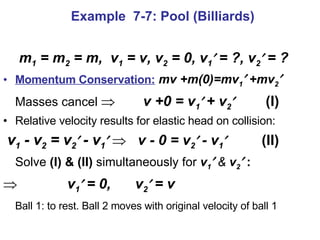 m 1  = m 2  = m,  v 1  = v, v 2  = 0, v 1   = ?, v 2   = ? Momentum Conservation:   mv +m(0)=mv 1   +mv 2    Masses cancel       v +0 = v 1    + v 2    (I) Relative velocity results for elastic head on collision: v 1  - v 2  = v 2   - v 1       v - 0 = v 2   - v 1    (II) Solve  (I) & (II)  simultaneously for  v 1    &  v 2   :    v 1   = 0,   v 2   = v  Ball 1: to rest. Ball 2 moves with original velocity of ball 1 Example  7-7: Pool (Billiards) 