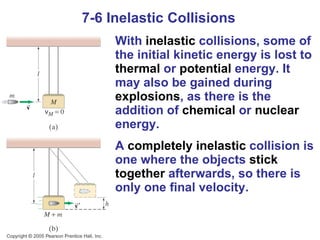 7-6 Inelastic Collisions With  inelastic  collisions, some of the initial kinetic energy is lost to  thermal  or  potential  energy. It may also be gained during  explosions , as there is the addition of  chemical  or  nuclear  energy. A  completely inelastic  collision is one where the objects  stick   together  afterwards, so there is only one final velocity. 
