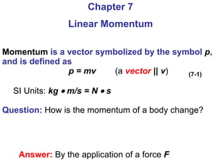 Momentum  is a vector symbolized by the symbol  p , and is defined as p = mv   (a  vector   || v ) SI Units:  kg    m/s = N    s Question:  How is the momentum of a body change? Chapter 7 Linear Momentum Answer:  By the application of a force  F (7-1) 