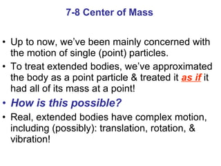 Up to now, we’ve been mainly concerned with the motion of single (point) particles.  To treat extended bodies, we’ve approximated the body as a point particle & treated it  as if  it had all of its mass at a point! How is this possible? Real, extended bodies have complex motion, including (possibly): translation, rotation, & vibration! 7-8 Center of Mass 