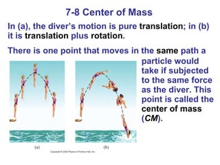 7-8 Center of Mass In (a), the diver’s motion is pure  translation ; in (b) it is  translation  plus  rotation . There is one point that moves in the  same  path a   particle would take if subjected to the same force as the diver. This point is called the  center of mass  ( CM ). 