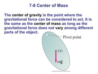 7-8 Center of Mass The  center of gravity  is the point where the gravitational force can be considered to act. It is the same as the  center of mass  as long as the gravitational force does not  vary  among different parts of the object. 