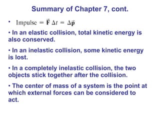 In an elastic collision, total kinetic energy is also conserved. In an inelastic collision, some kinetic energy is lost. In a completely inelastic collision, the two objects stick together after the collision. The center of mass of a system is the point at which external forces can be considered to act. Summary of Chapter 7, cont. 