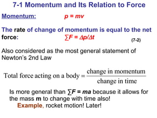 Momentum:   p = mv   The  rate  of change of momentum is equal to the net  force :  ∑F =   p/  t   Also considered as the most general statement of Newton’s 2nd Law Is more general than  ∑F = ma   because it allows for the mass  m  to change with time also! Example ,  rocket motion! Later! 7-1 Momentum and Its Relation to Force (7-2) 