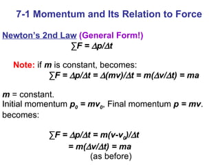 7-1 Momentum and Its Relation to Force Newton’s 2nd Law   (General Form!)   ∑ F =   p/  t   Note:  if  m  is constant, becomes:   ∑ F =   p/  t =   (mv)/  t = m(  v/  t) = ma m  = constant.  Initial momentum  p 0  = mv 0 , Final momentum  p = mv .  becomes:   ∑ F =   p/  t = m(v-v 0 )/  t  = m(  v/  t) = ma (as before)   