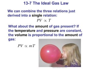 13-7 The Ideal Gas Law
We can combine the three relations just
derived into a single relation:


What about the amount of gas present? If
the temperature and pressure are constant,
the volume is proportional to the amount of
gas:
 
