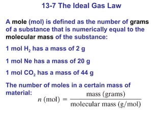 13-7 The Ideal Gas Law

A mole (mol) is defined as the number of grams
of a substance that is numerically equal to the
molecular mass of the substance:
1 mol H2 has a mass of 2 g
1 mol Ne has a mass of 20 g
1 mol CO2 has a mass of 44 g
The number of moles in a certain mass of
material:
 