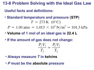 13-8 Problem Solving with the Ideal Gas Law
Useful facts and definitions:
• Standard temperature and pressure (STP)



 • Volume of 1 mol of an ideal gas is 22.4 L
 • If the amount of gas does not change:



 • Always measure T in kelvins
 • P must be the absolute pressure
 