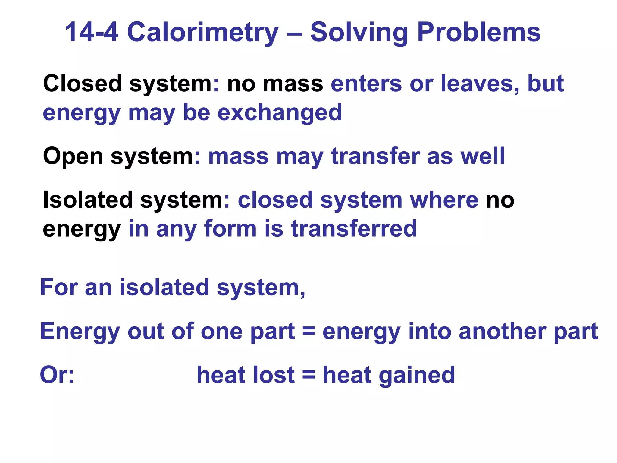 14-4 Calorimetry – Solving Problems Closed system :  no mass  enters or leaves, but energy may be exchanged Open system : mass may transfer as well Isolated system : closed system where  no energy  in any form is transferred For an isolated system, Energy out of one part = energy into another part Or:    heat lost = heat gained 