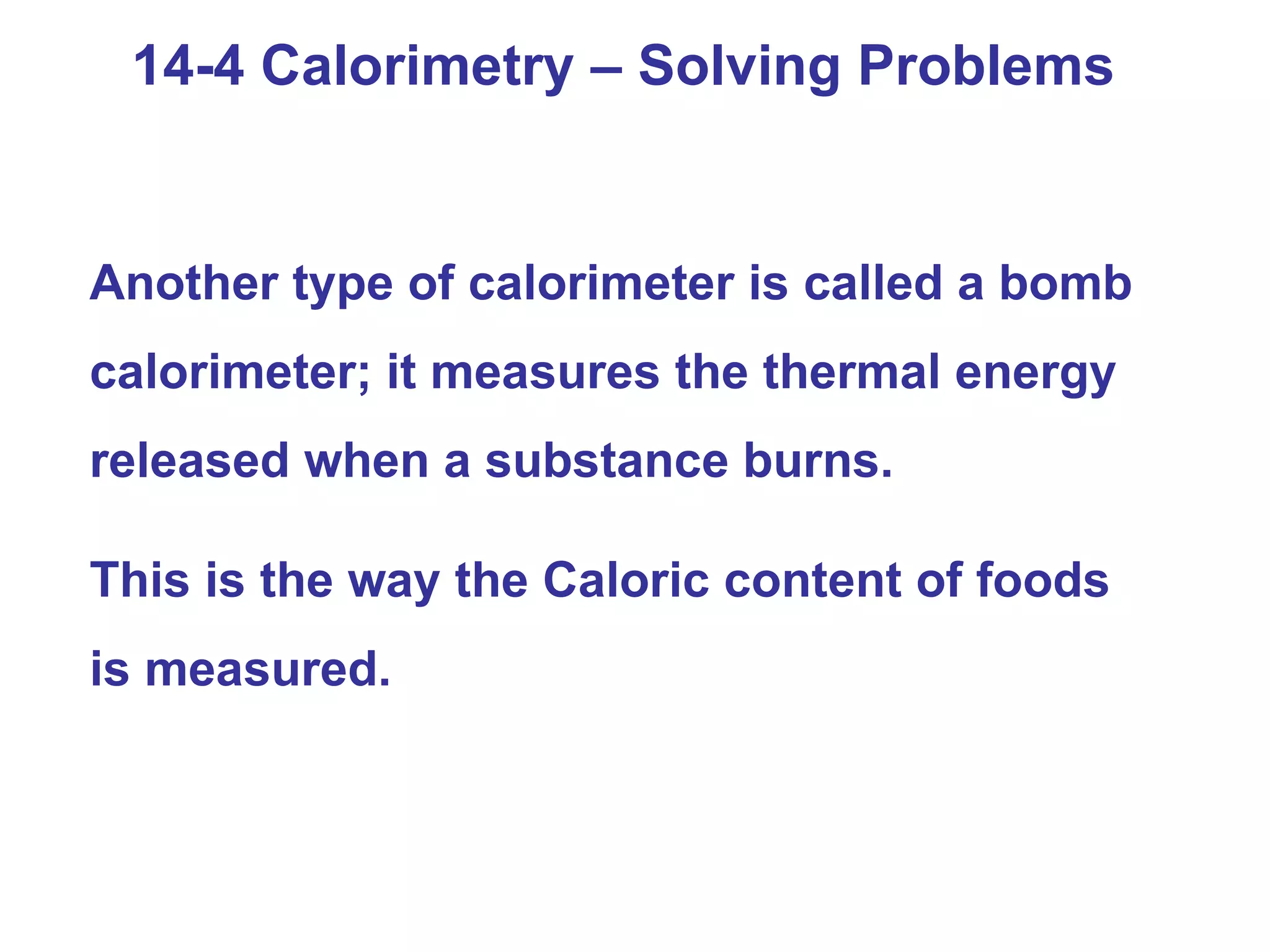 14-4 Calorimetry – Solving Problems Another type of calorimeter is called a bomb calorimeter; it measures the thermal energy released when a substance burns.  This is the way the Caloric content of foods is measured. 