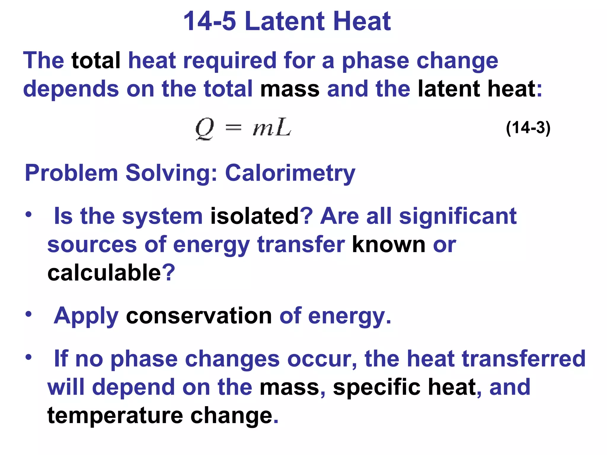 14-5 Latent Heat The  total  heat required for a phase change depends on the total  mass  and the  latent heat : (14-3) Problem Solving: Calorimetry Is the system  isolated ? Are all significant sources of energy transfer  known  or  calculable ? Apply  conservation  of energy. If no phase changes occur, the heat transferred will depend on the  mass ,  specific   heat , and  temperature   change . 
