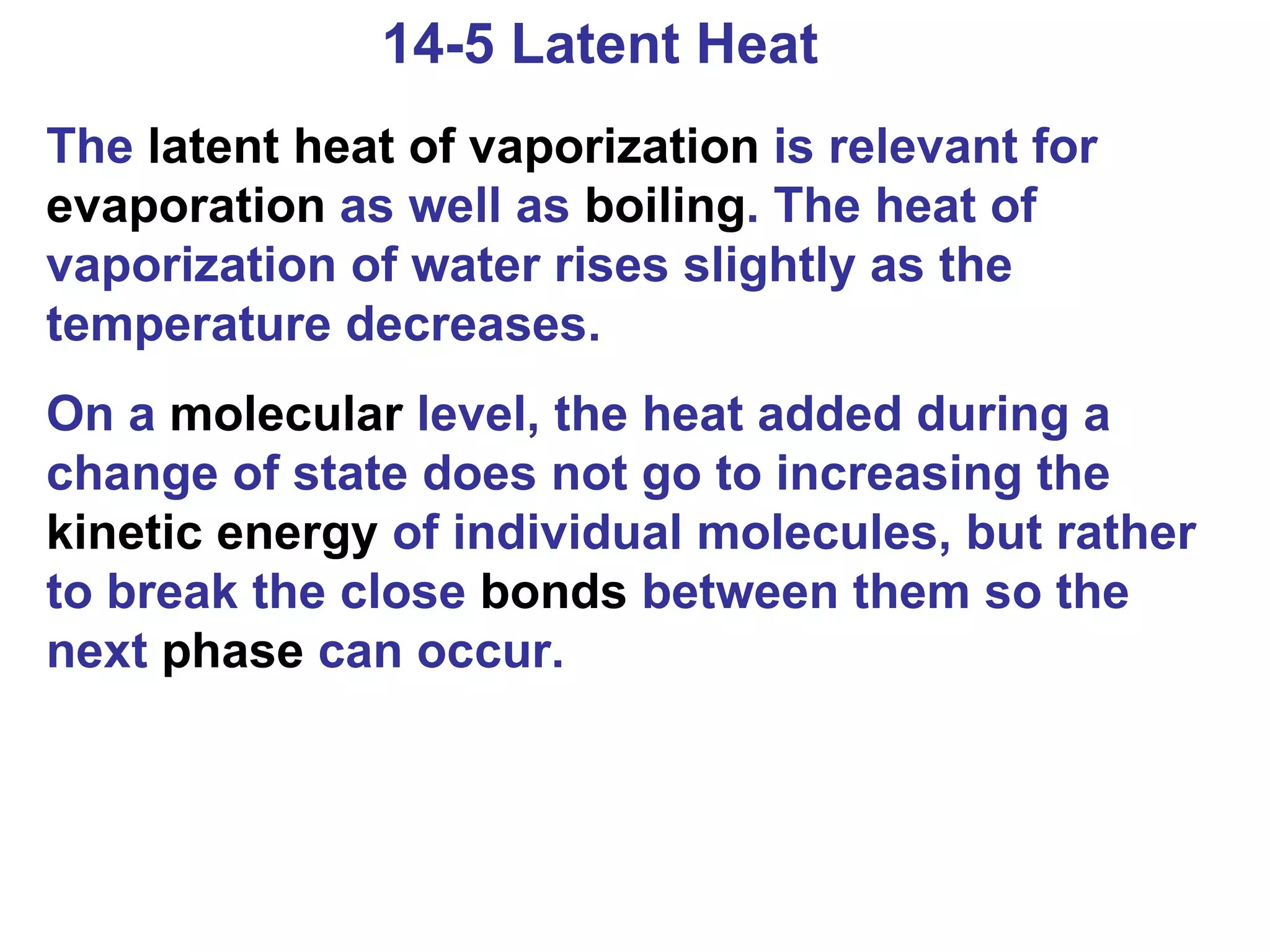 14-5 Latent Heat The  latent heat of vaporization  is relevant for  evaporation  as well as  boiling . The heat of vaporization of water rises slightly as the temperature decreases. On a  molecular  level, the heat added during a change of state does not go to increasing the  kinetic energy  of individual molecules, but rather to break the close  bonds  between them so the next  phase  can occur. 