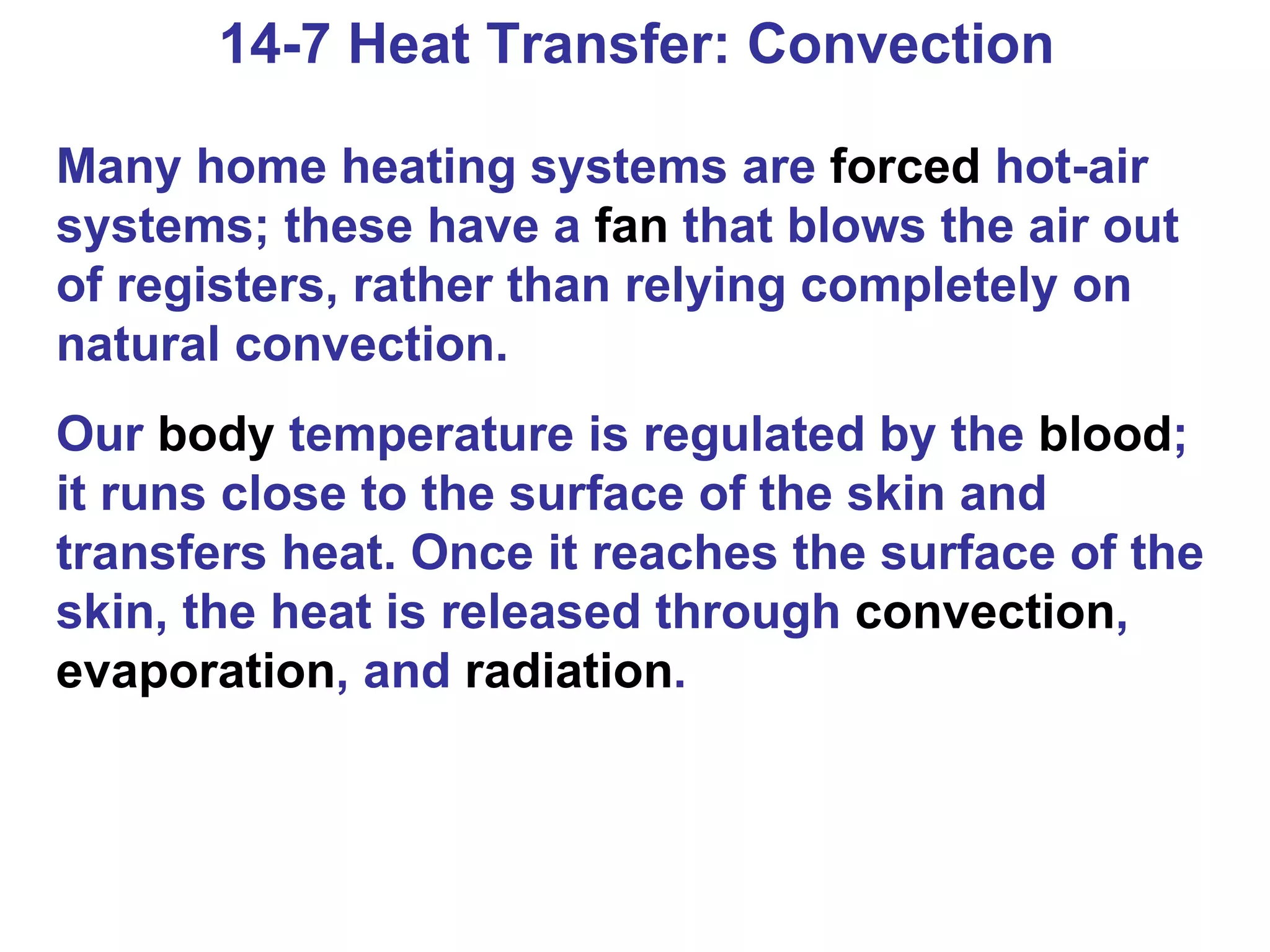 14-7 Heat Transfer: Convection Many home heating systems are  forced  hot-air systems; these have a  fan  that blows the air out of registers, rather than relying completely on natural convection. Our  body  temperature is regulated by the  blood ; it runs close to the surface of the skin and transfers heat. Once it reaches the surface of the skin, the heat is released through  convection ,  evaporation , and  radiation . 