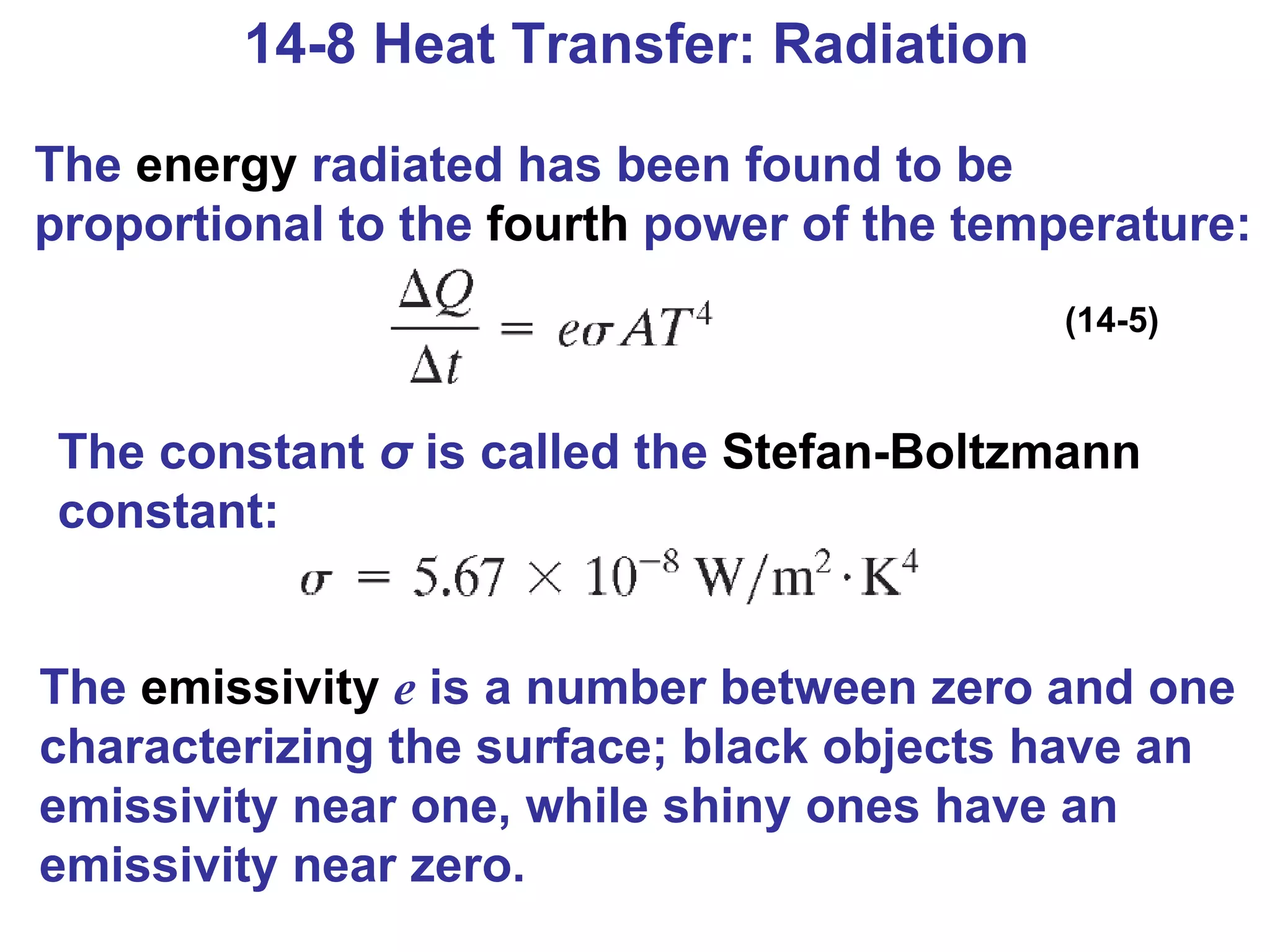 14-8 Heat Transfer: Radiation The  energy  radiated has been found to be proportional to the  fourth  power of the temperature: (14-5) The constant  σ  is called the  Stefan-Boltzmann  constant: The  emissivity   e  is a number between zero and one characterizing the surface; black objects have an emissivity near one, while shiny ones have an emissivity near zero. 