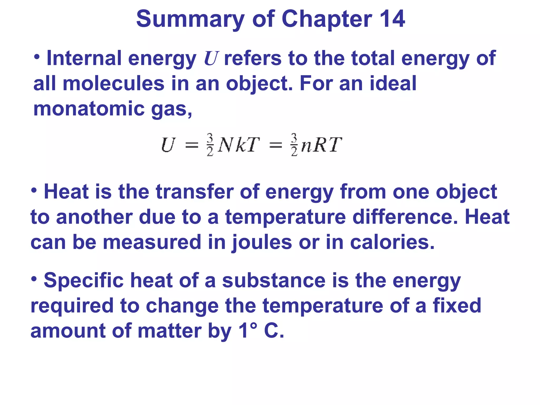 Summary of Chapter 14 Internal energy  U  refers to the total energy of all molecules in an object. For an ideal monatomic gas,  Heat is the transfer of energy from one object to another due to a temperature difference. Heat can be measured in joules or in calories. Specific heat of a substance is the energy required to change the temperature of a fixed amount of matter by 1 ° C. 