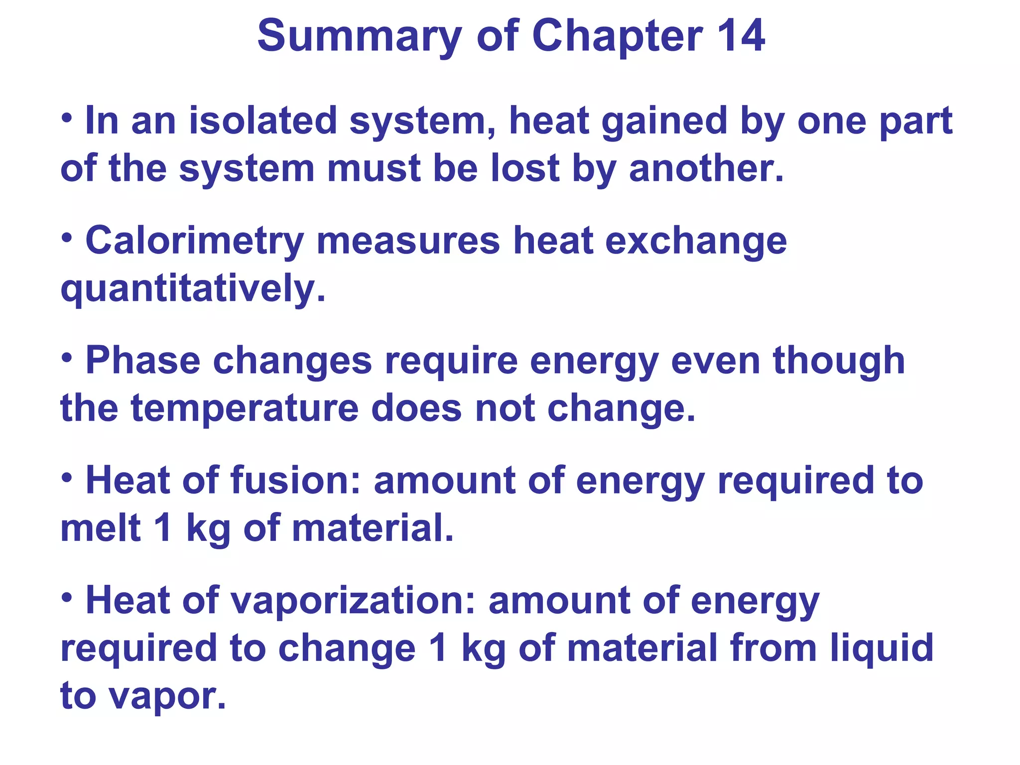 Summary of Chapter 14 In an isolated system, heat gained by one part of the system must be lost by another.  Calorimetry measures heat exchange quantitatively. Phase changes require energy even though the temperature does not change. Heat of fusion: amount of energy required to melt 1 kg of material. Heat of vaporization: amount of energy required to change 1 kg of material from liquid to vapor. 