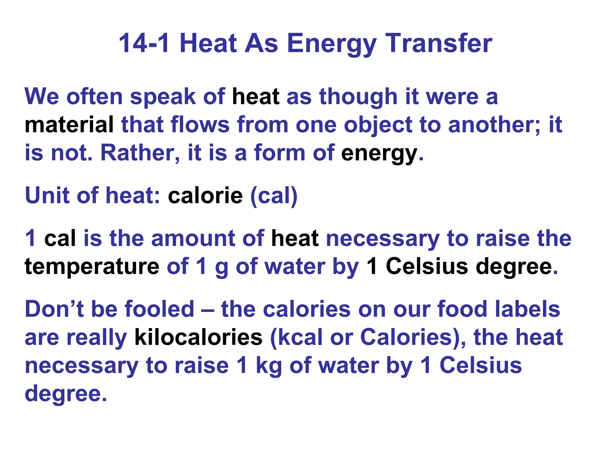 14-1 Heat As Energy Transfer We often speak of  heat  as though it were a  material  that flows from one object to another; it is not. Rather, it is a form of  energy . Unit of heat:  calorie  (cal) 1  cal  is the amount of  heat  necessary to raise the  temperature  of 1 g of water by  1 Celsius degree . Don’t be fooled – the calories on our food labels are really  kilocalories  (kcal or Calories), the heat necessary to raise 1 kg of water by 1 Celsius degree. 