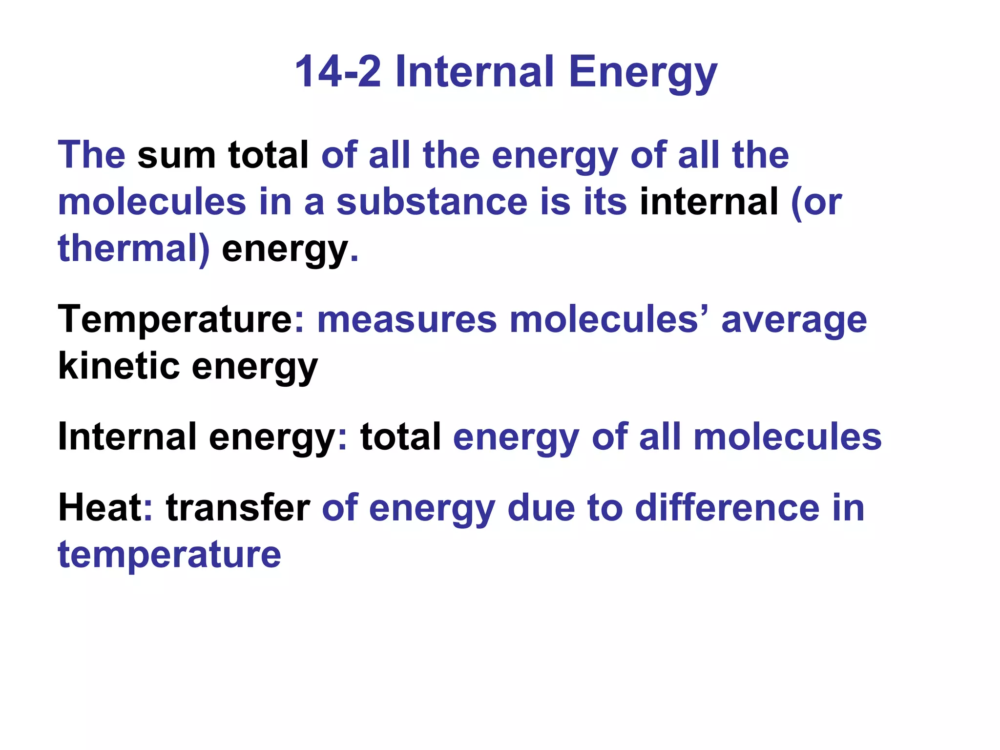 14-2 Internal Energy The  sum total  of all the energy of all the molecules in a substance is its  internal  (or thermal)  energy . Temperature : measures molecules’ average  kinetic energy Internal energy :  total  energy of all molecules Heat :  transfer  of energy due to difference in temperature 