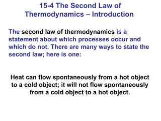 15-4 The Second Law of Thermodynamics – Introduction  The  second law of thermodynamics  is a statement about which processes occur and which do not. There are many ways to state the second law; here is one: Heat can flow spontaneously from a hot object to a cold object; it will not flow spontaneously from a cold object to a hot object. 