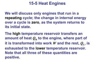 15-5 Heat Engines  We will discuss only engines that run in a  repeating  cycle; the change in internal energy over a cycle is  zero , as the system returns to its initial state. The  high  temperature reservoir transfers an amount of heat  Q H  to the engine, where part of it is transformed into work  W  and the rest,  Q L , is exhausted to the  lower  temperature reservoir. Note that all three of these quantities are positive. 