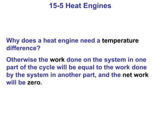 15-5 Heat Engines  Why does a heat engine need a  temperature  difference? Otherwise the  work  done on the system in one part of the cycle will be equal to the work done by the system in another part, and the  net work  will be  zero . 