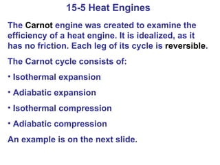15-5 Heat Engines  The  Carnot  engine was created to examine the efficiency of a heat engine. It is idealized, as it has no friction. Each leg of its cycle is  reversible . The Carnot cycle consists of: Isothermal expansion Adiabatic expansion Isothermal compression Adiabatic compression An example is on the next slide. 