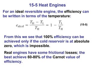 15-5 Heat Engines  For an  ideal  reversible engine, the  efficiency  can be written in terms of the  temperature : (15-5) From this we see that  100%  efficiency can be achieved only if the cold reservoir is at  absolute   zero , which is  impossible . Real  engines have some frictional  losses ; the best achieve  60-80%  of the  Carnot  value of efficiency. 