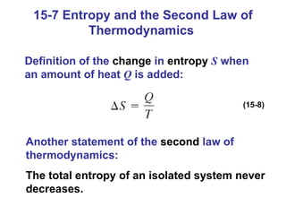 15-7 Entropy and the Second Law of Thermodynamics  Definition of the  change  in  entropy   S  when an amount of heat  Q  is added: (15-8) Another statement of the  second  law of thermodynamics: The total entropy of an isolated system never decreases. 