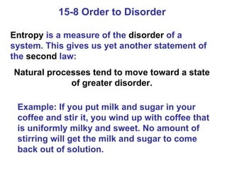 15-8 Order to Disorder  Entropy  is a measure of the  disorder  of a system. This gives us yet another statement of the  second  law: Natural processes tend to move toward a state of greater disorder. Example: If you put milk and sugar in your coffee and stir it, you wind up with coffee that is uniformly milky and sweet. No amount of stirring will get the milk and sugar to come back out of solution. 