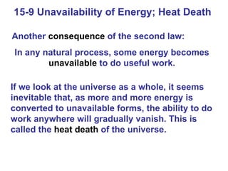 15-9 Unavailability of Energy; Heat Death  Another  consequence  of the second law: In any natural process, some energy becomes  unavailable  to do useful work. If we look at the universe as a whole, it seems inevitable that, as more and more energy is converted to unavailable forms, the ability to do work anywhere will gradually vanish. This is called the  heat death  of the universe. 