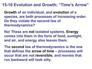 15-10 Evolution and Growth; “Time’s Arrow”  Growth  of an individual, and  evolution  of a species, are both processes of increasing order. Do they violate the second law of thermodynamics? No! These are  not  isolated systems.  Energy  comes into them in the form of food, sunlight, and air, and energy also leaves them. The  second  law of thermodynamics is the one that defines the  arrow of time  – processes will occur that are not  reversible , and movies that run backward will look silly. 
