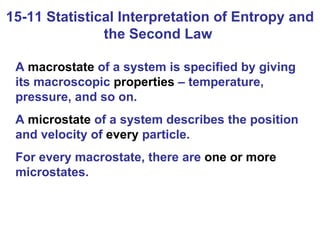 15-11 Statistical Interpretation of Entropy and the Second Law  A  macrostate  of a system is specified by giving its macroscopic  properties  – temperature, pressure, and so on. A  microstate  of a system describes the position and velocity of  every  particle.  For every macrostate, there are  one or more  microstates. 