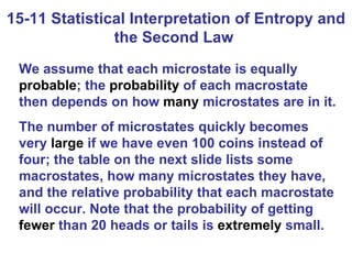 15-11 Statistical Interpretation of Entropy and the Second Law  We assume that each microstate is equally  probable ; the  probability  of each macrostate then depends on how  many  microstates are in it. The number of microstates quickly becomes very  large  if we have even 100 coins instead of four; the table on the next slide lists some macrostates, how many microstates they have, and the relative probability that each macrostate will occur. Note that the probability of getting  fewer  than 20 heads or tails is  extremely  small. 